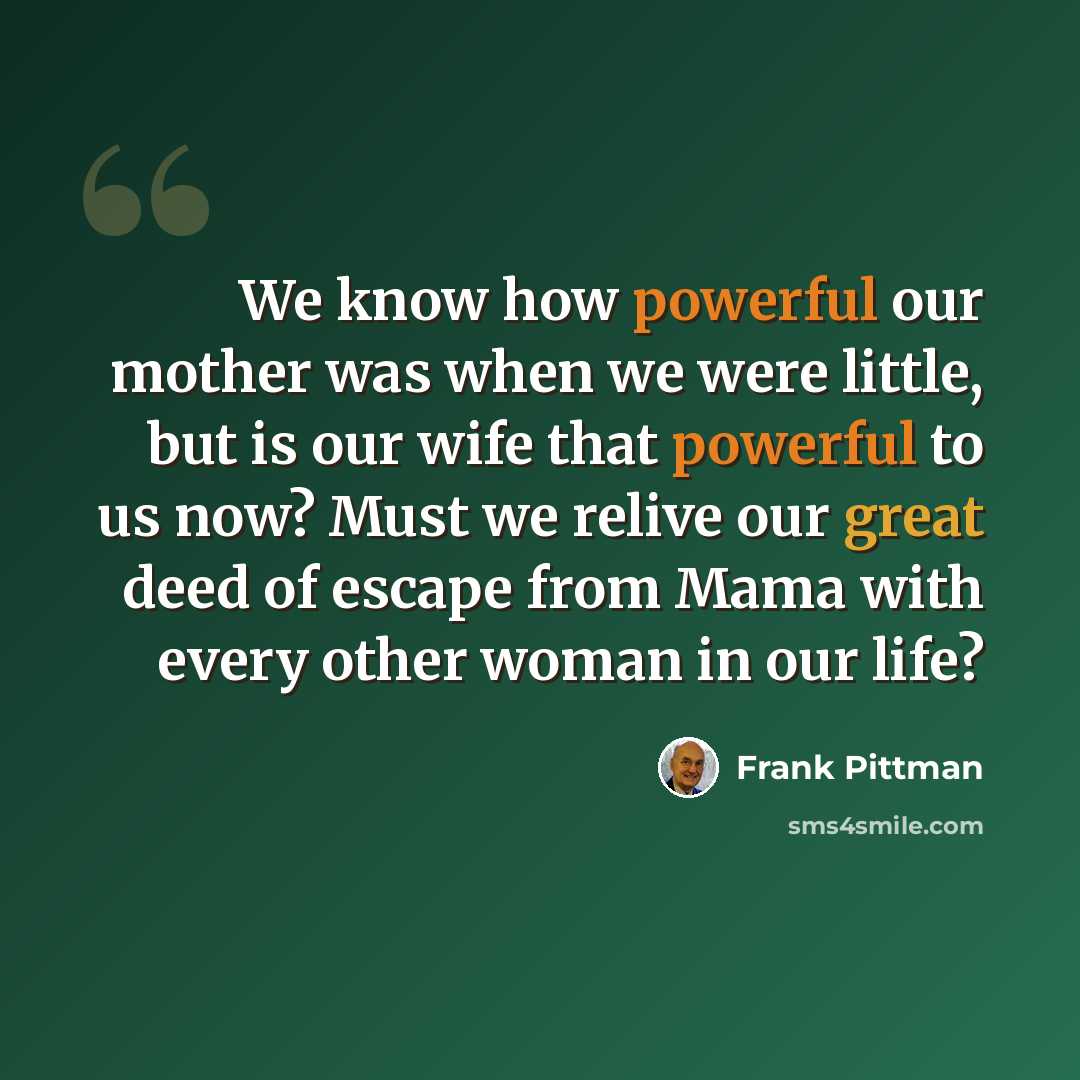 “We know how powerful our mother was when we were little, but is our wife that powerful to us now? Must we relive our great deed of escape from Mama with every other woman in our life?” quote by Frank Pittman