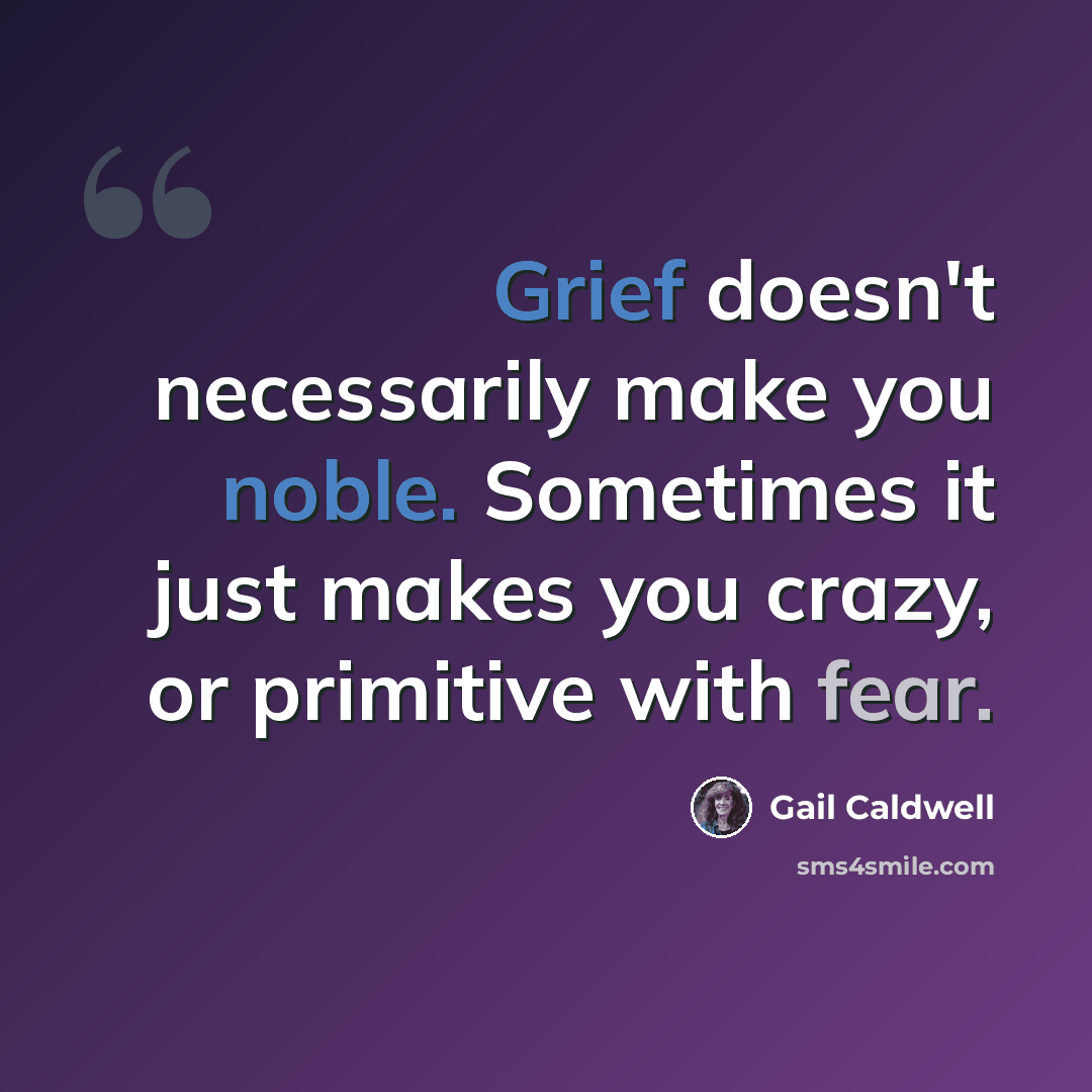 “Grief doesn't necessarily make you noble. Sometimes it just makes you crazy, or primitive with fear.” quote by Gail Caldwell