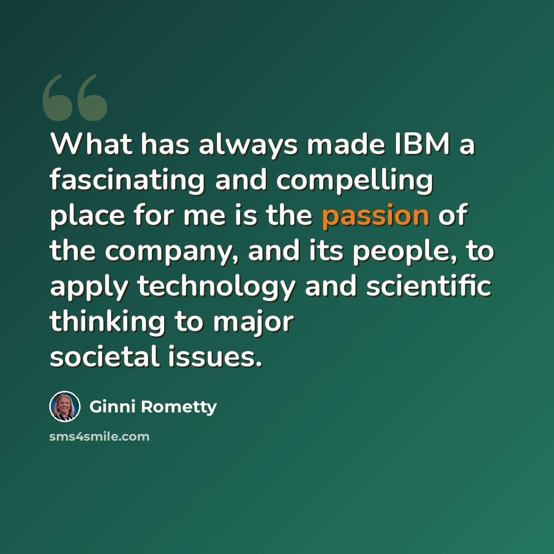 “What has always made IBM a fascinating and compelling place for me is the passion of the company, and its people, to apply technology and scientific thinking to major societal issues.” quote by Ginni Rometty