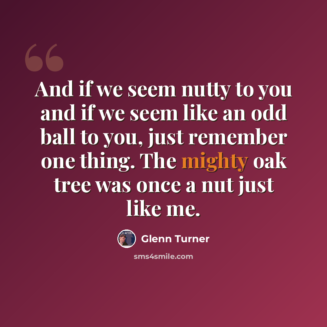 “And if we seem nutty to you and if we seem like an odd ball to you, just remember one thing. The mighty oak tree was once a nut just like me.” quote by Glenn Turner