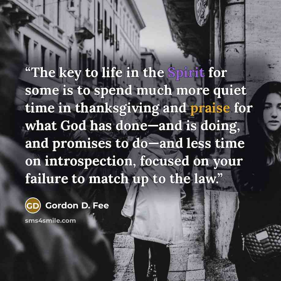 “The key to life in the Spirit for some is to spend much more quiet time in thanksgiving and praise for what God has done—and is doing, and promises to do—and less time on introspection, focused on your failure to match up to the law.” quote by Gordon D. Fee