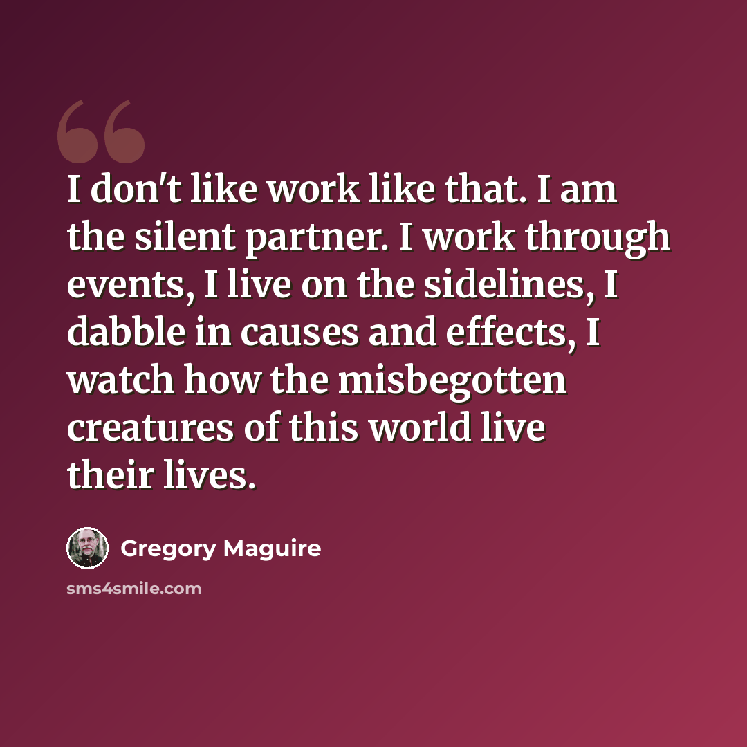 “I don't like work like that. I am the silent partner. I work through events, I live on the sidelines, I dabble in causes and effects, I watch how the misbegotten creatures of this world live their lives.” quote by Gregory Maguire