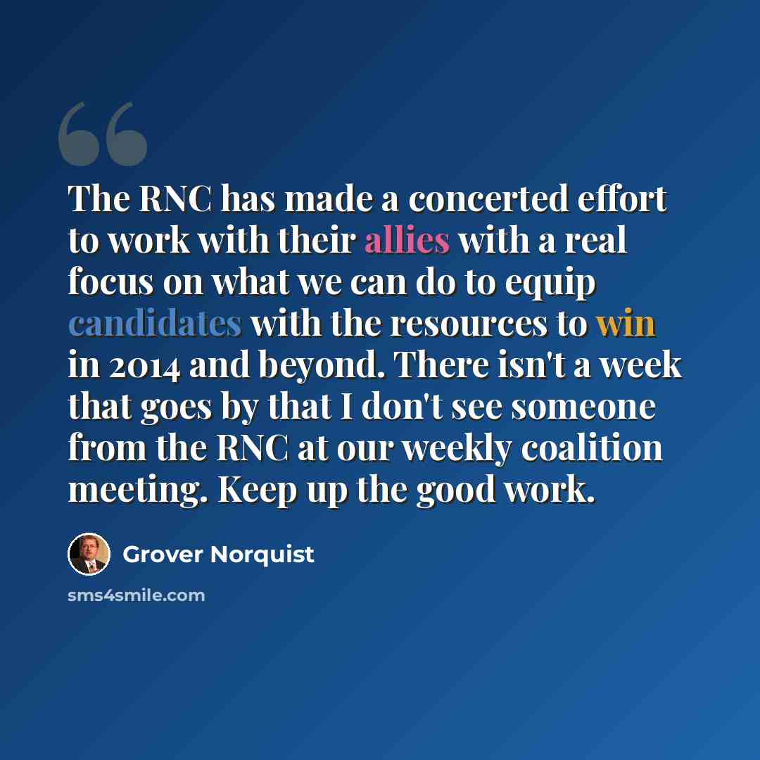 “The RNC has made a concerted effort to work with their allies with a real focus on what we can do to equip candidates with the resources to win in 2014 and beyond. There isn't a week that goes by that I don't see someone from the RNC at our weekly coalition meeting. Keep up the good work.” quote by Grover Norquist
