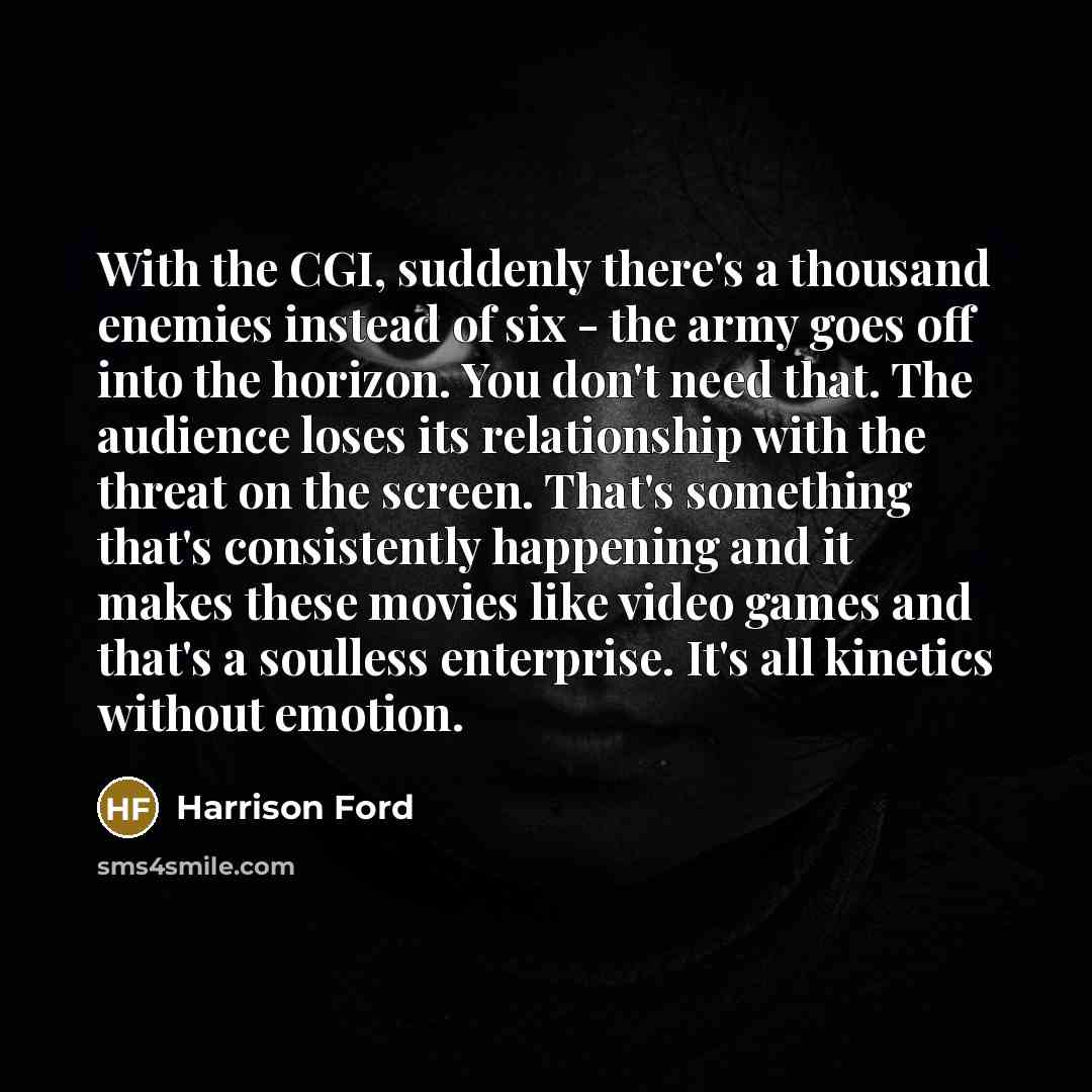 “With the CGI, suddenly there's a thousand enemies instead of six - the army goes off into the horizon. You don't need that. The audience loses its relationship with the threat on the screen. That's something that's consistently happening and it makes these movies like video games and that's a…” quote by Harrison Ford