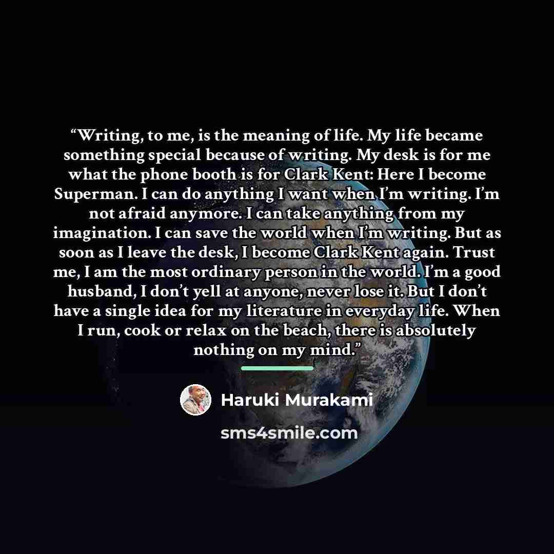 “Writing, to me, is the meaning of life. My life became something special because of writing. My desk is for me what the phone booth is for Clark Kent: Here I become Superman. I can do anything I want when I’m writing. I’m not afraid anymore. I can take anything from my imagination. I can save the…” quote by Haruki Murakami
