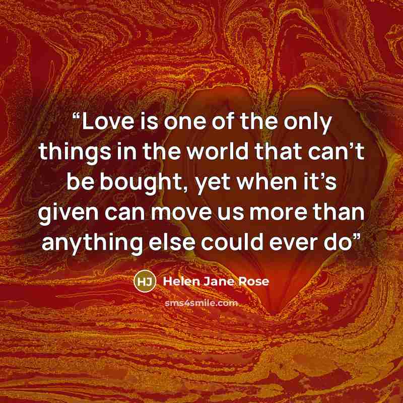 “Love is one of the only things in the world that can’t be bought, yet when it’s given can move us more than anything else could ever do” quote by Helen Jane Rose