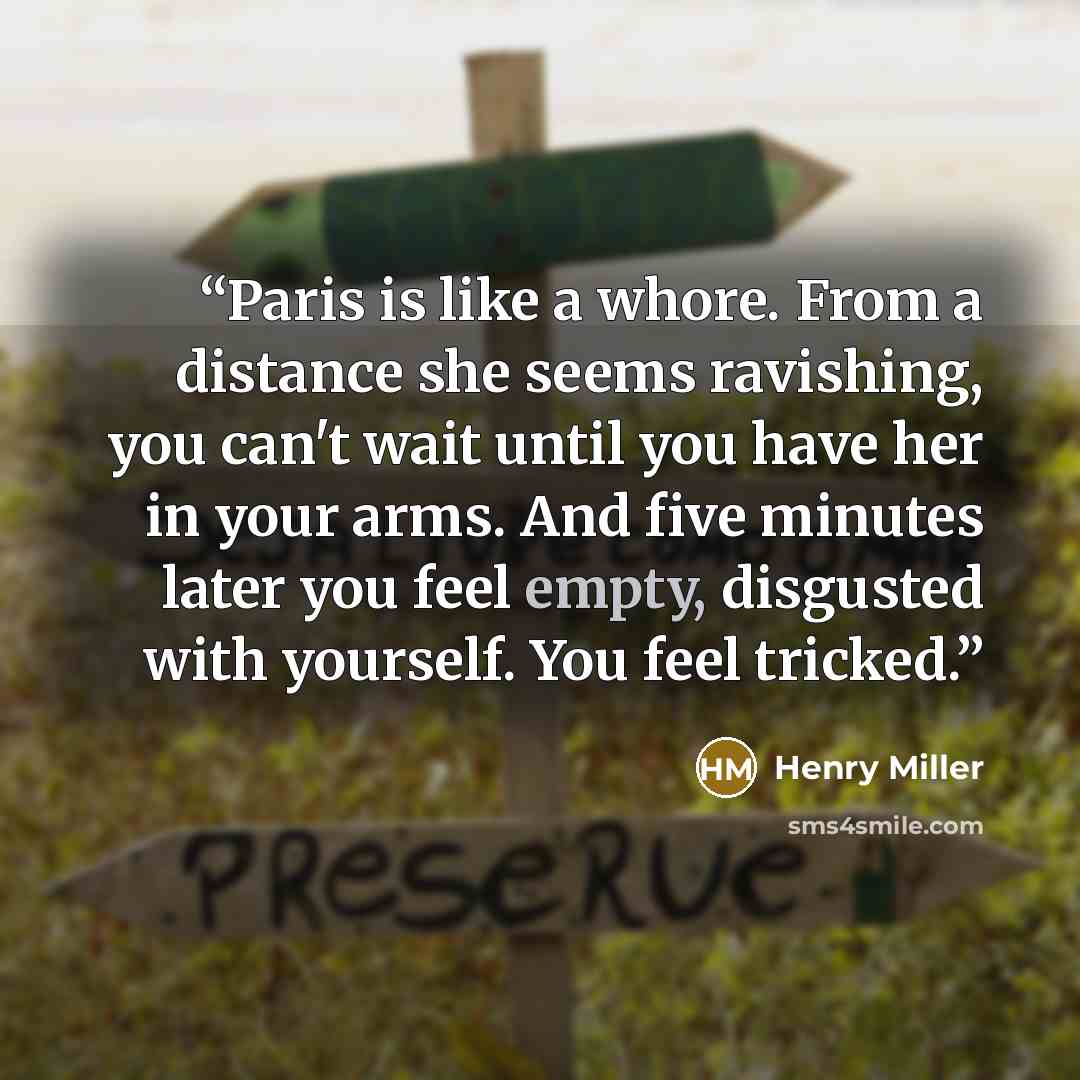“Paris is like a whore. From a distance she seems ravishing, you can't wait until you have her in your arms. And five minutes later you feel empty, disgusted with yourself. You feel tricked.” quote by Henry Miller