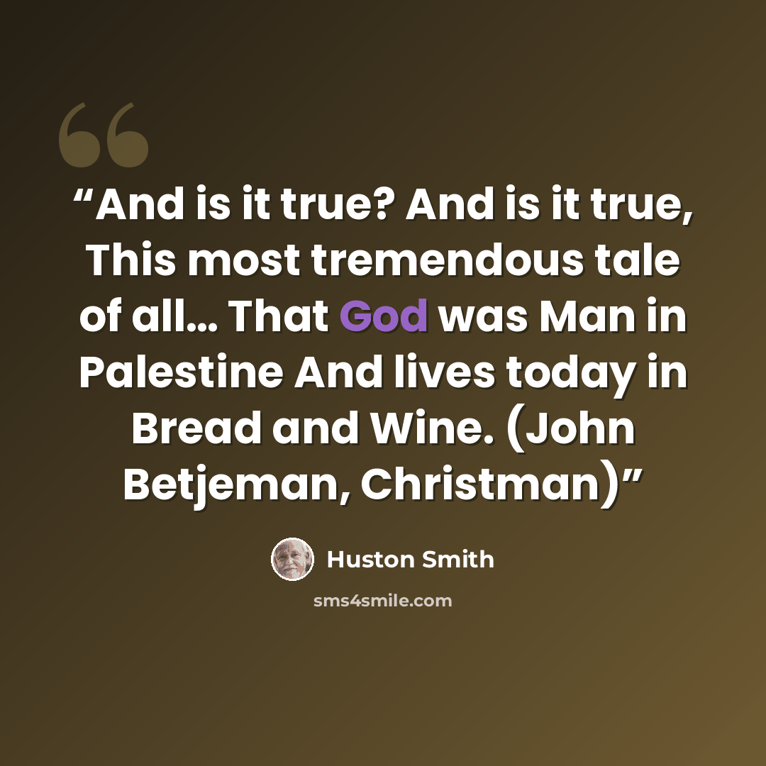 “And is it true? And is it true, This most tremendous tale of all… That God was Man in Palestine And lives today in Bread and Wine. (John Betjeman, Christman)” quote by Huston Smith
