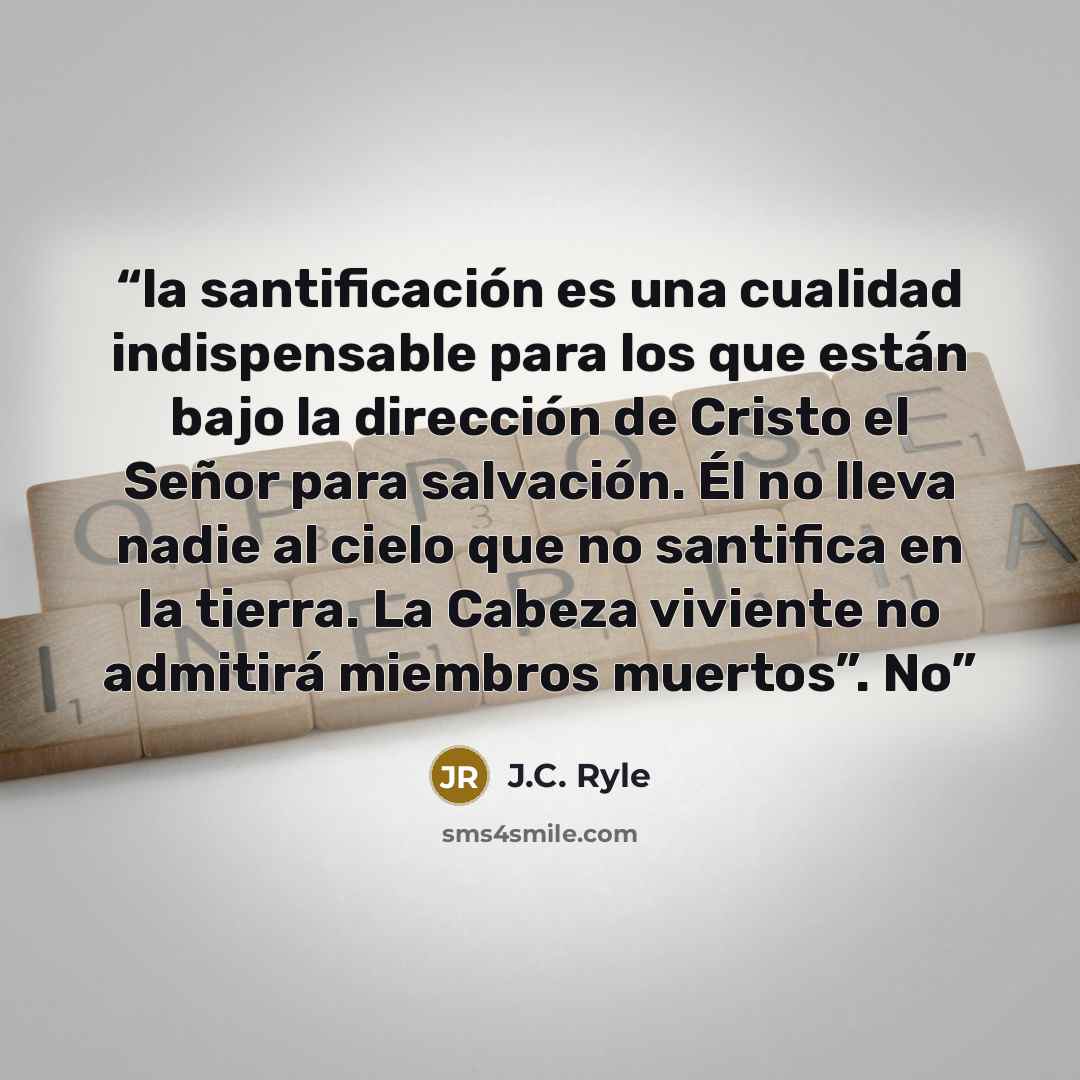 “la santificación es una cualidad indispensable para los que están bajo la dirección de Cristo el Señor para salvación. Él no lleva nadie al cielo que no santifica en la tierra. La Cabeza viviente no admitirá miembros muertos”. No” quote by J.C. Ryle
