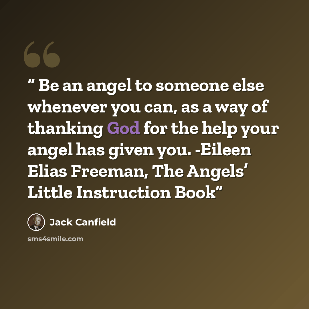 “Be an angel to someone else whenever you can, as a way of thanking God for the help your angel has given you. -Eileen Elias Freeman, The Angels’ Little Instruction Book” quote by Jack Canfield