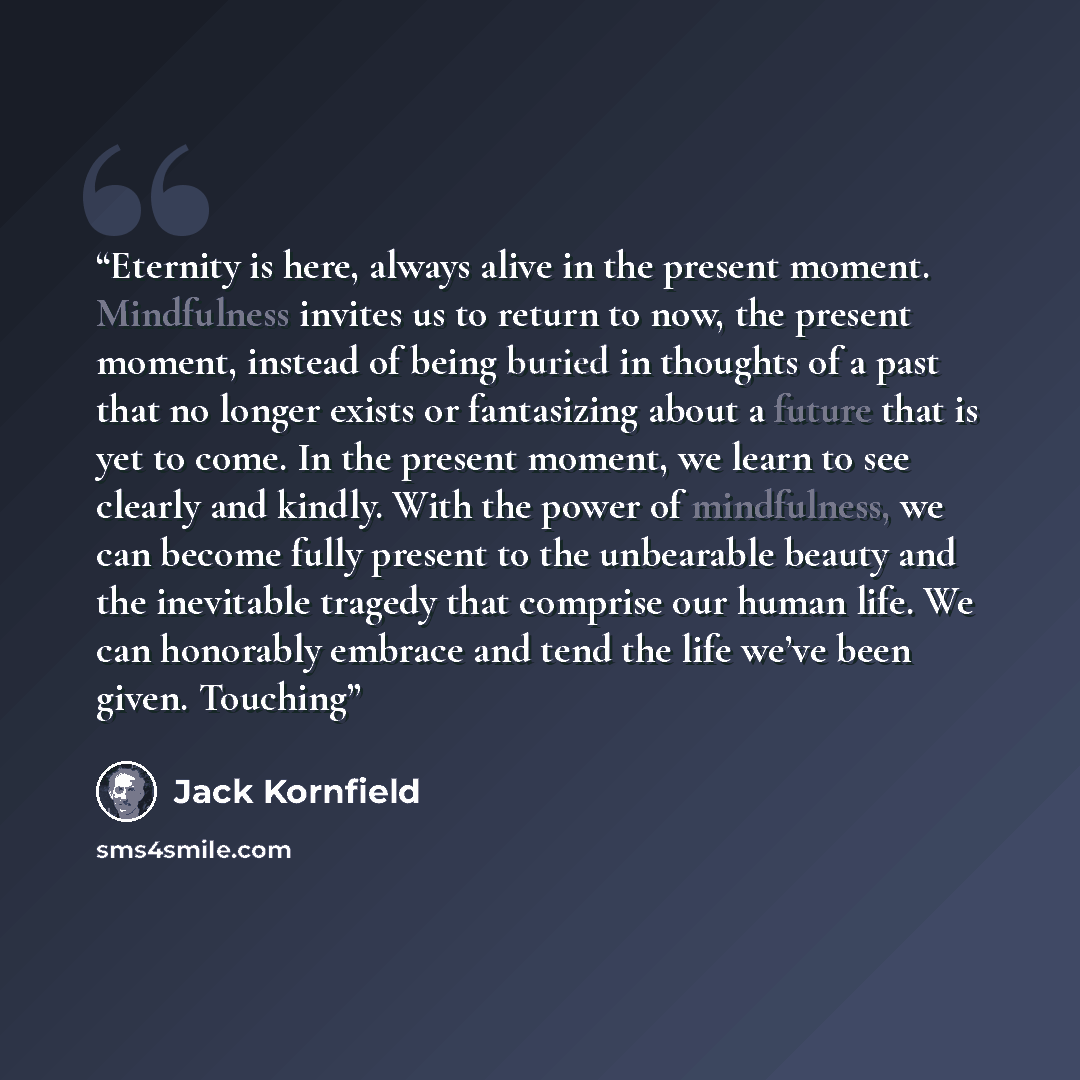 “Eternity is here, always alive in the present moment. Mindfulness invites us to return to now, the present moment, instead of being buried in thoughts of a past that no longer exists or fantasizing about a future that is yet to come. In the present moment, we learn to see clearly and kindly. With…” quote by Jack Kornfield