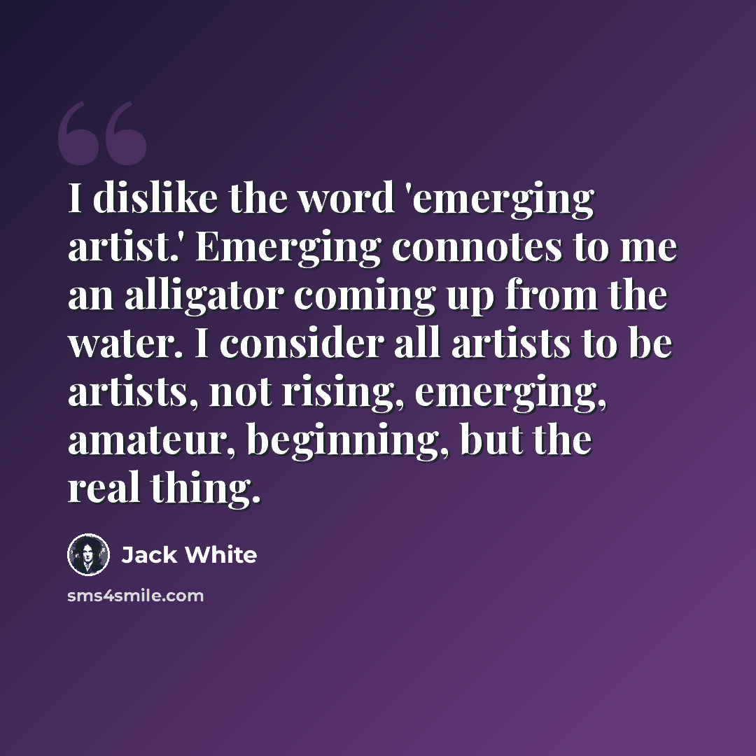 “I dislike the word 'emerging artist.' Emerging connotes to me an alligator coming up from the water. I consider all artists to be artists, not rising, emerging, amateur, beginning, but the real thing.” quote by Jack White