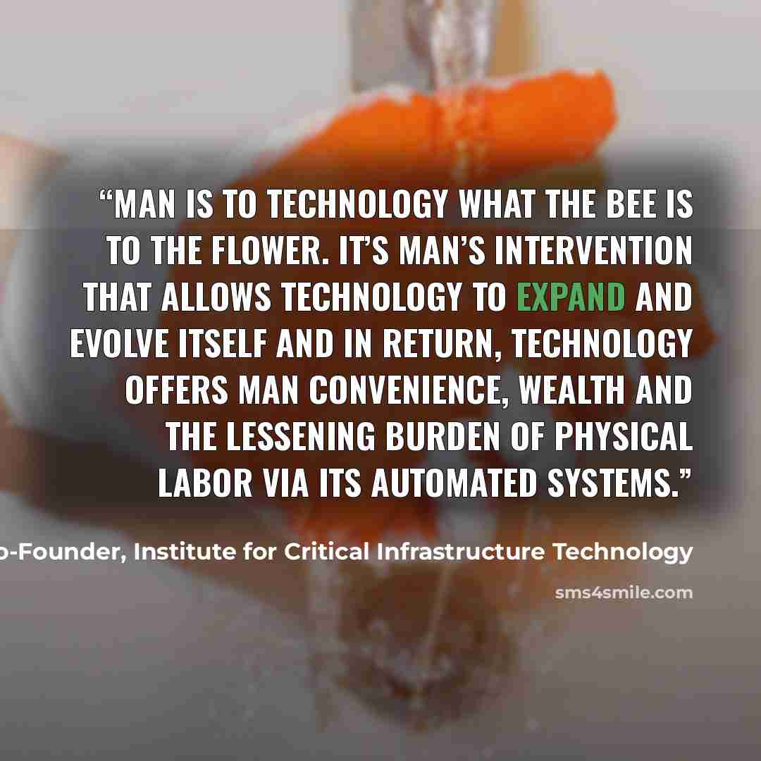 “Man is to technology what the bee is to the flower. It’s man’s intervention that allows technology to expand and evolve itself and in return, technology offers man convenience, wealth and the lessening burden of physical labor via its automated systems.” quote by James Scott, Co-Founder, Institute for Critical Infrastructure Technology