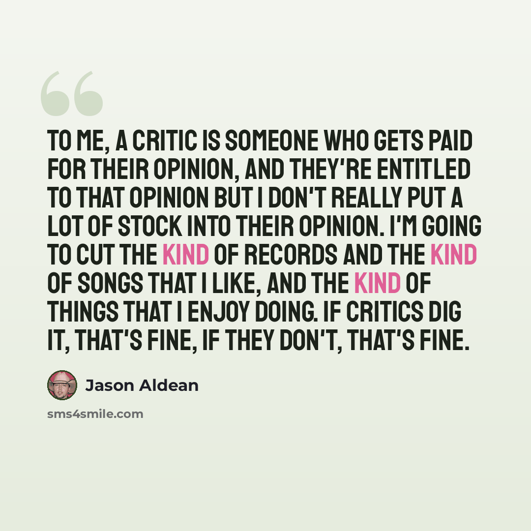 “To me, a critic is someone who gets paid for their opinion, and they're entitled to that opinion but I don't really put a lot of stock into their opinion. I'm going to cut the kind of records and the kind of songs that I like, and the kind of things that I enjoy doing. If critics dig it, that's…” quote by Jason Aldean