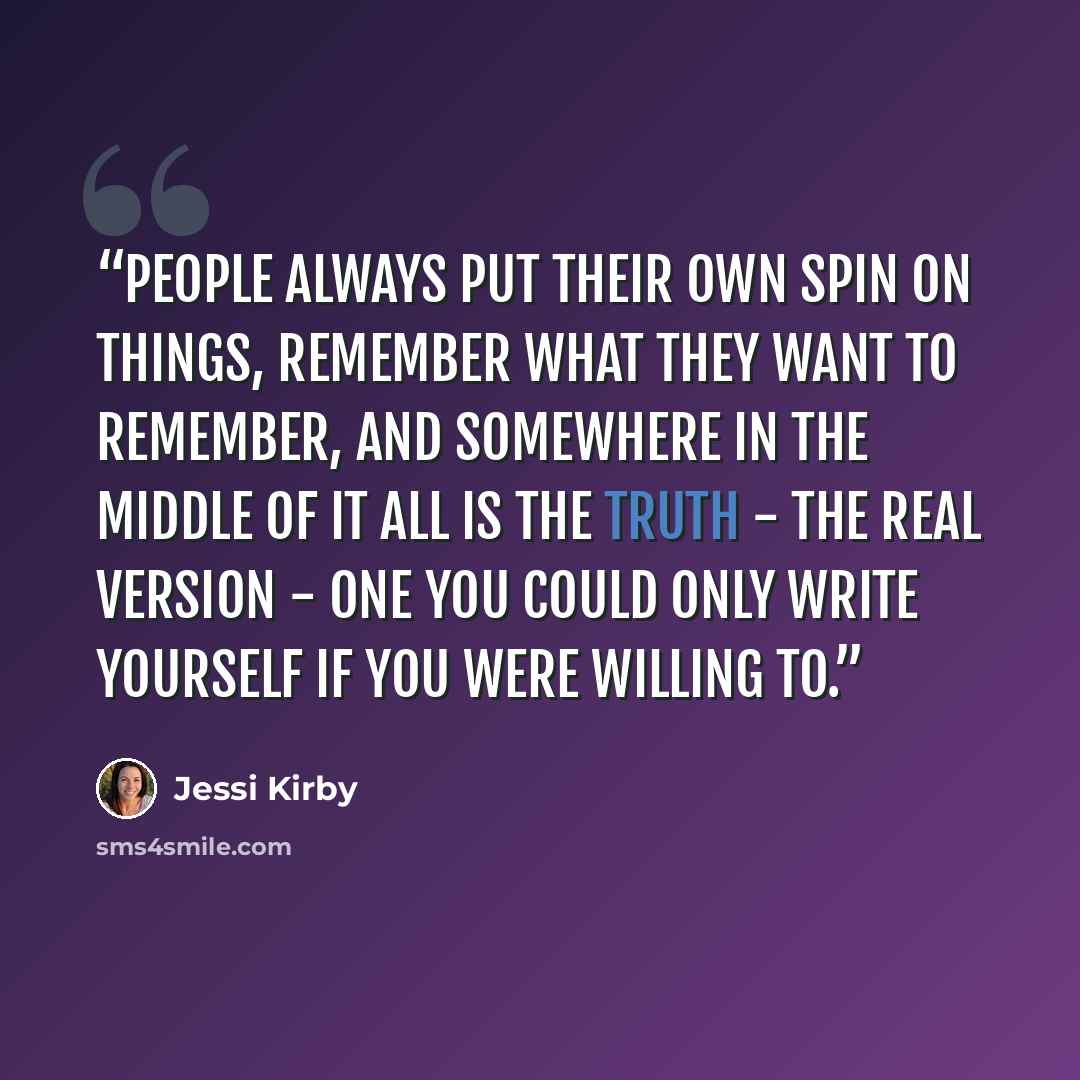 “People always put their own spin on things, remember what they want to remember, and somewhere in the middle of it all is the truth - the real version - one you could only write yourself if you were willing to.” quote by Jessi Kirby