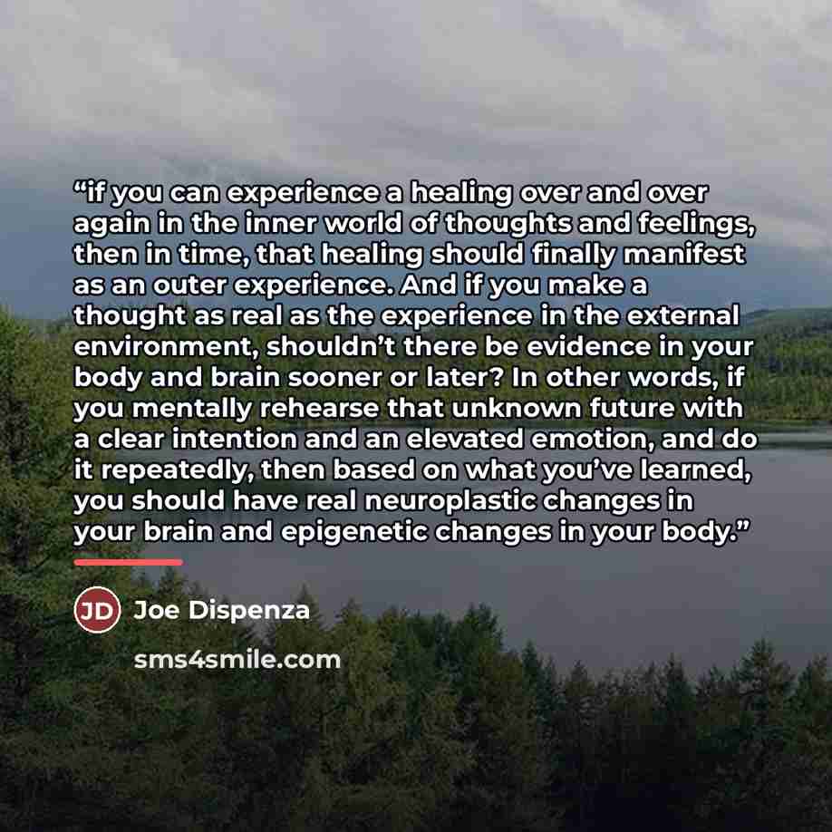 “if you can experience a healing over and over again in the inner world of thoughts and feelings, then in time, that healing should finally manifest as an outer experience. And if you make a thought as real as the experience in the external environment, shouldn’t there be evidence in your body and…” quote by Joe Dispenza