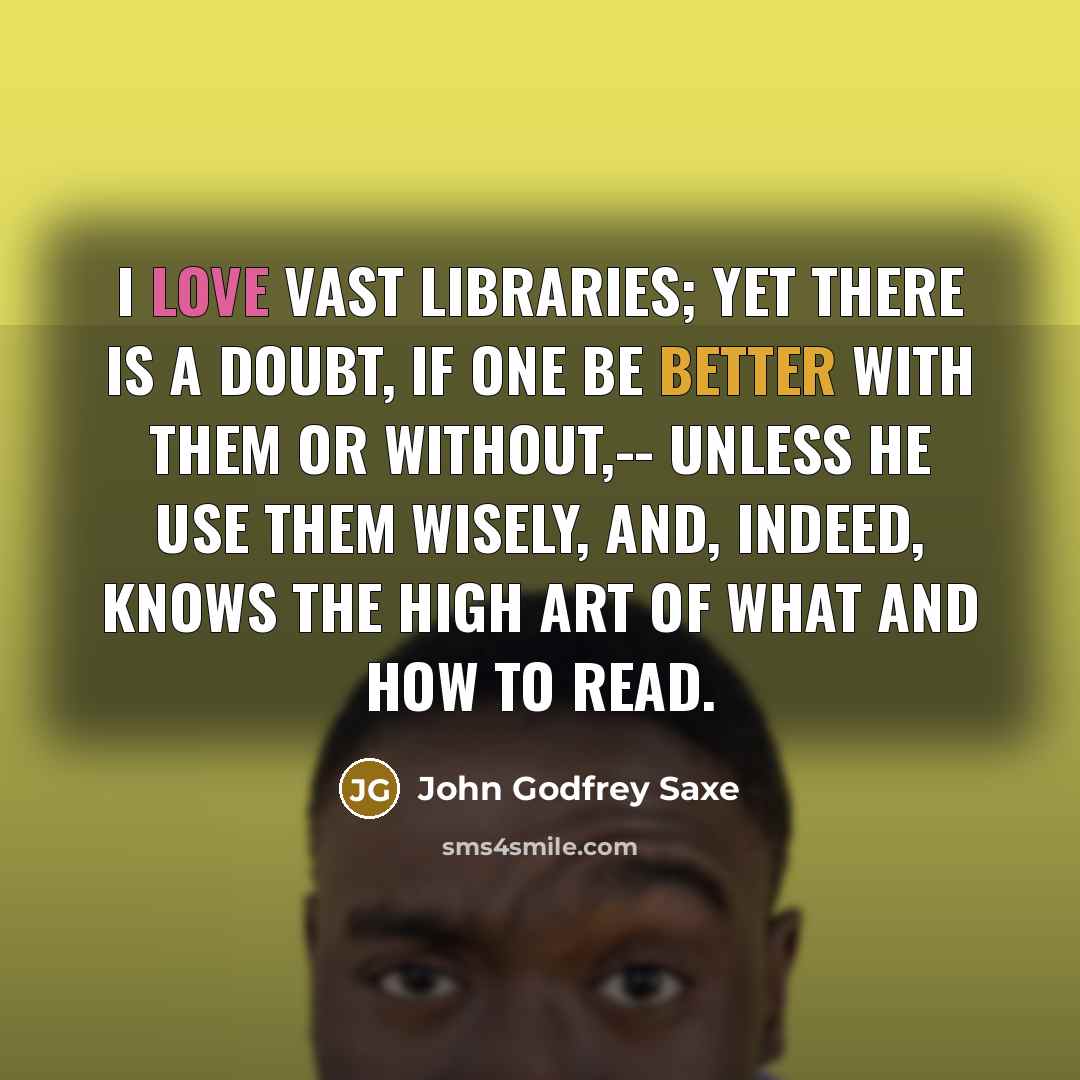 “I love vast libraries; yet there is a doubt, If one be better with them or without,-- Unless he use them wisely, and, indeed, Knows the high art of what and how to read.” quote by John Godfrey Saxe