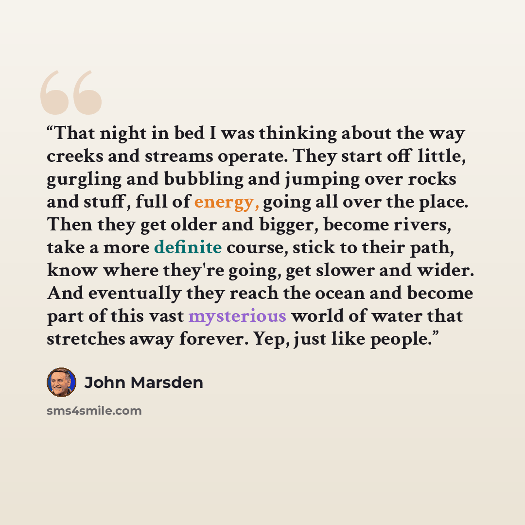 “That night in bed I was thinking about the way creeks and streams operate. They start off little, gurgling and bubbling and jumping over rocks and stuff, full of energy, going all over the place. Then they get older and bigger, become rivers, take a more definite course, stick to their path, know…” quote by John Marsden