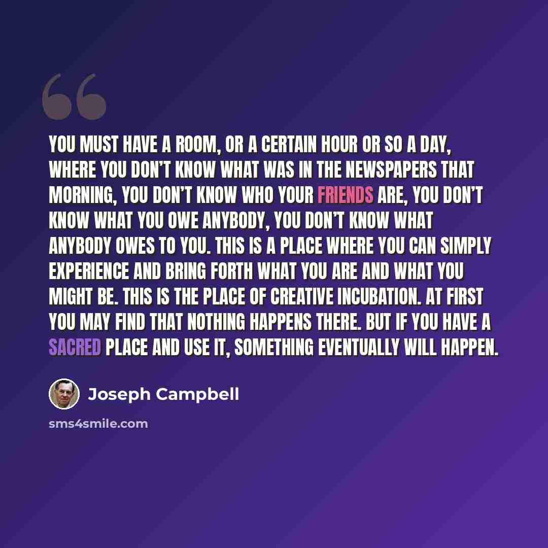 “You must have a room, or a certain hour or so a day, where you don’t know what was in the newspapers that morning, you don’t know who your friends are, you don’t know what you owe anybody, you don’t know what anybody owes to you. This is a place where you can simply experience and bring forth what…” quote by Joseph Campbell