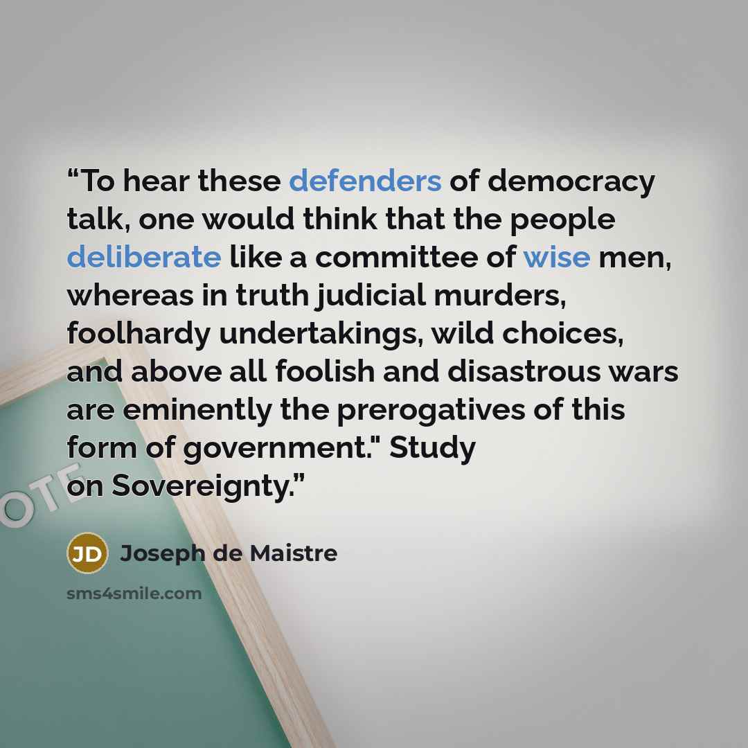 “To hear these defenders of democracy talk, one would think that the people deliberate like a committee of wise men, whereas in truth judicial murders, foolhardy undertakings, wild choices, and above all foolish and disastrous wars are eminently the prerogatives of this form of government." Study…” quote by Joseph de Maistre