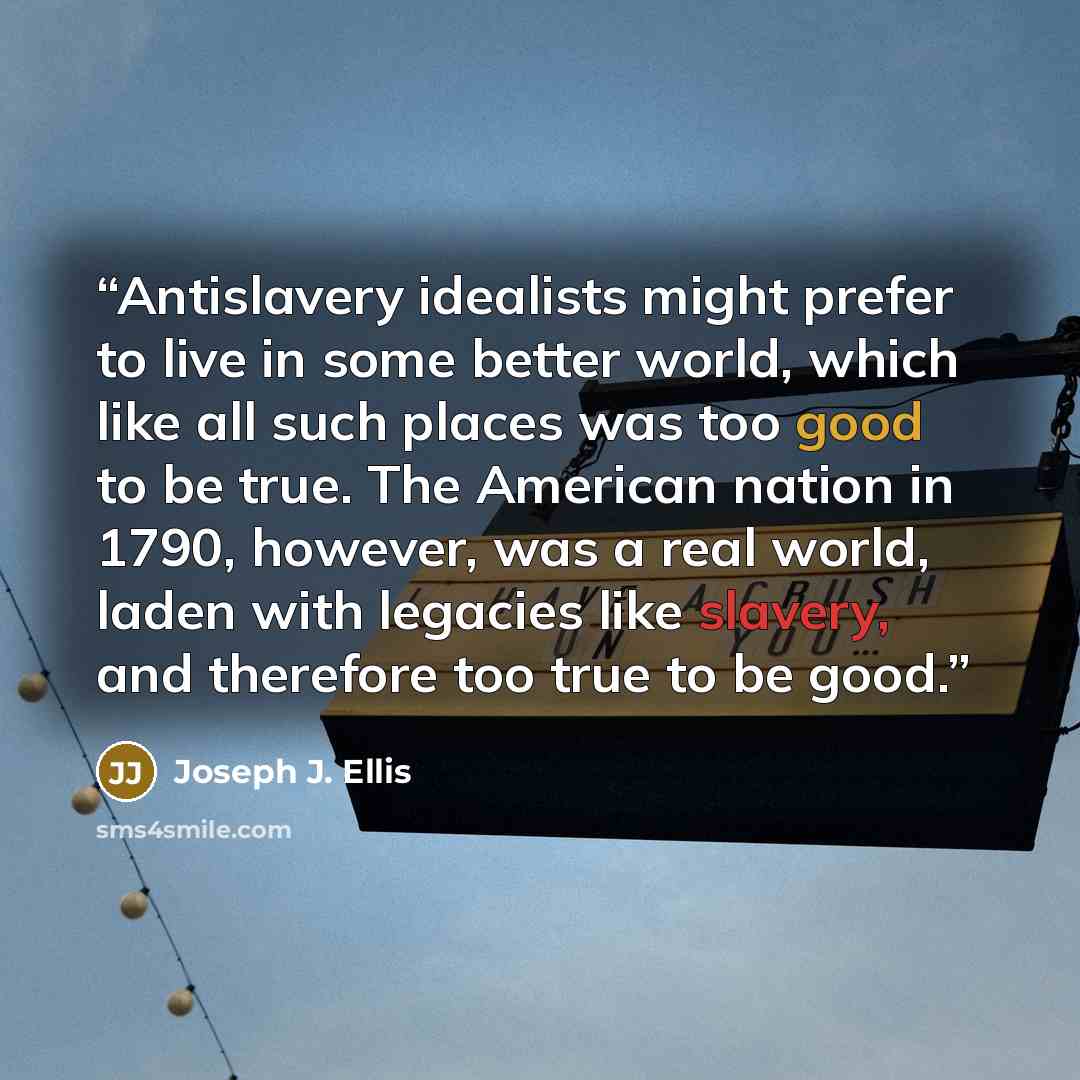 “Antislavery idealists might prefer to live in some better world, which like all such places was too good to be true. The American nation in 1790, however, was a real world, laden with legacies like slavery, and therefore too true to be good.” quote by Joseph J. Ellis