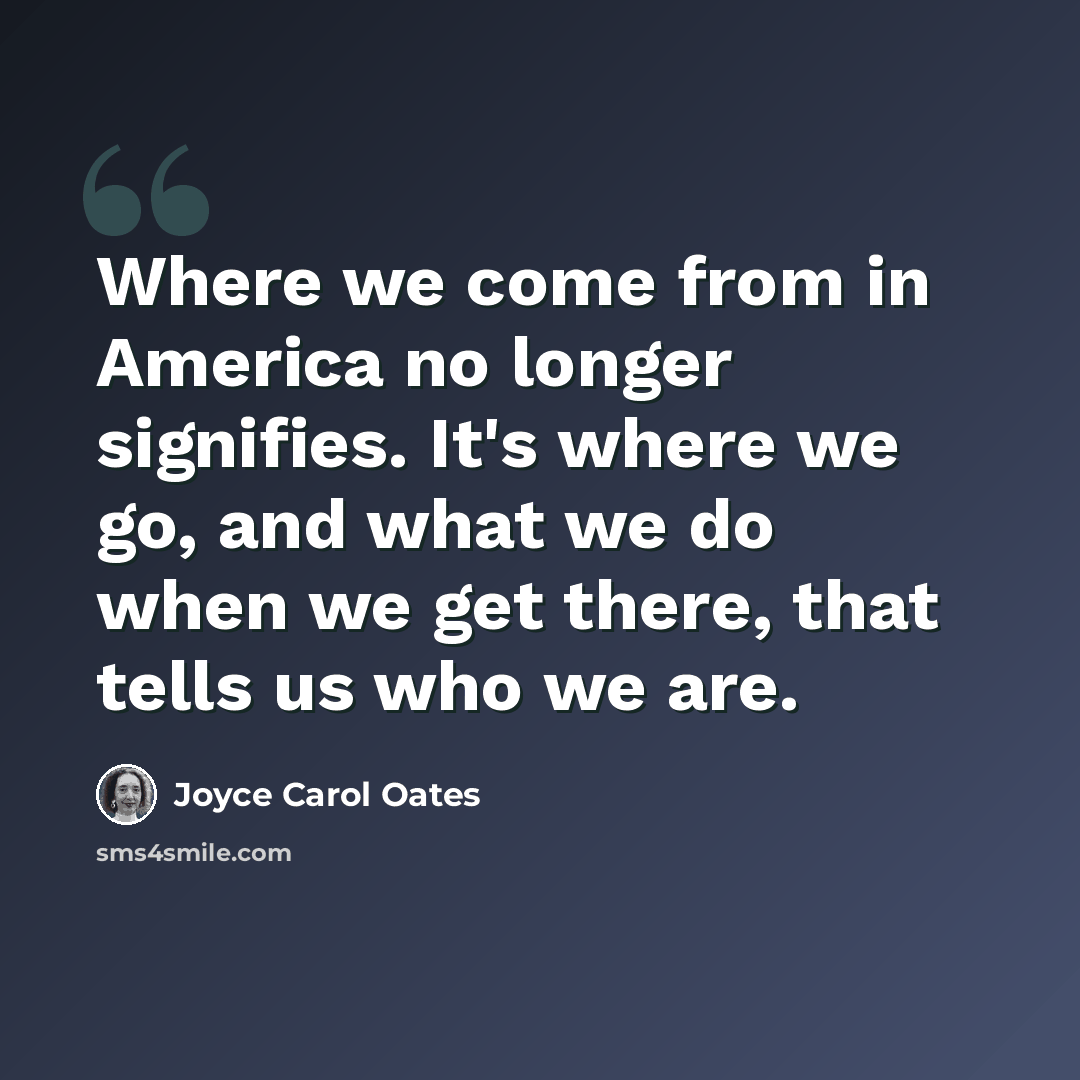 “Where we come from in America no longer signifies. It's where we go, and what we do when we get there, that tells us who we are.” quote by Joyce Carol Oates