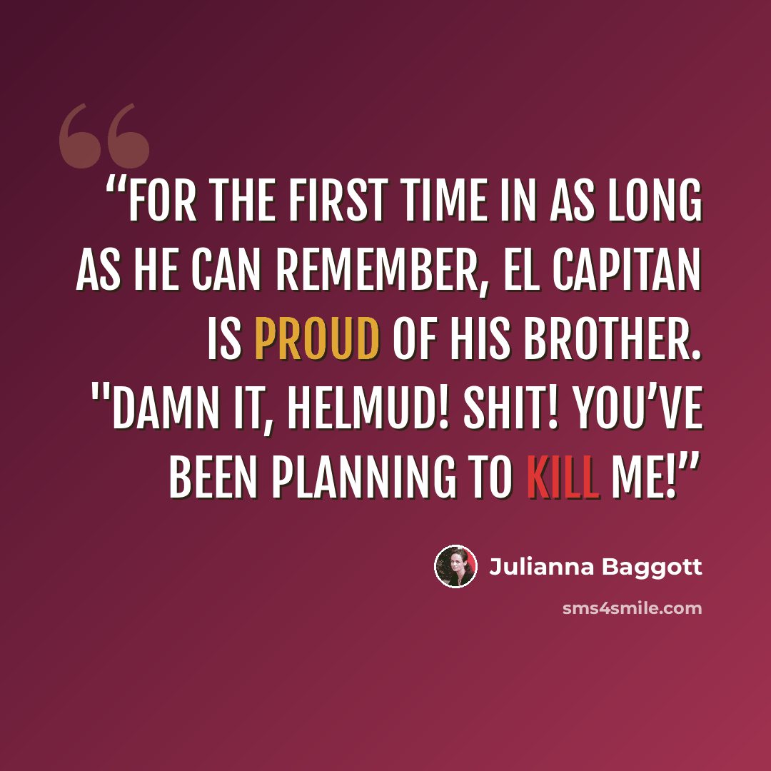 “For the first time in as long as he can remember, El Capitan is proud of his brother. "Damn it, Helmud! Shit! You’ve been planning to kill me!” quote by Julianna Baggott