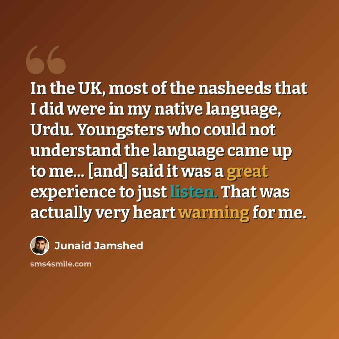 “In the UK, most of the nasheeds that I did were in my native language, Urdu. Youngsters who could not understand the language came up to me... [and] said it was a great experience to just listen. That was actually very heart warming for me.” quote by Junaid Jamshed