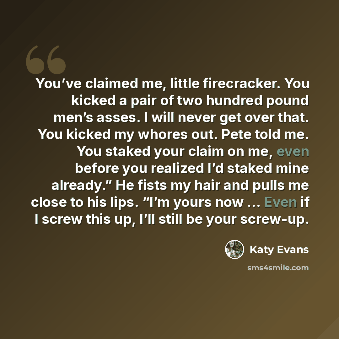 “You’ve claimed me, little firecracker. You kicked a pair of two hundred pound men’s asses. I will never get over that. You kicked my whores out. Pete told me. You staked your claim on me, even before you realized I’d staked mine already.” He fists my hair and pulls me close to his lips. “I’m yours…” quote by Katy Evans