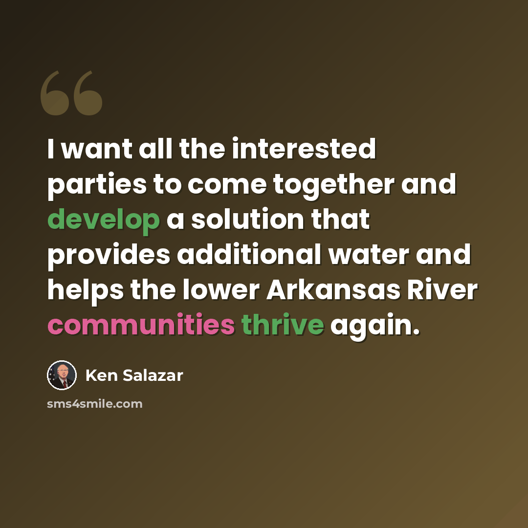 “I want all the interested parties to come together and develop a solution that provides additional water and helps the lower Arkansas River communities thrive again.” quote by Ken Salazar