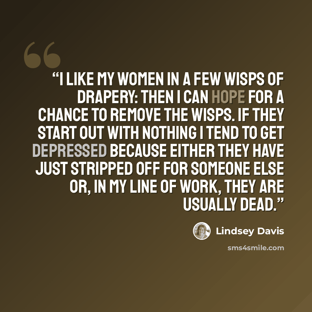 “I like my women in a few wisps of drapery: then I can hope for a chance to remove the wisps. If they start out with nothing I tend to get depressed because either they have just stripped off for someone else or, in my line of work, they are usually dead.” quote by Lindsey Davis