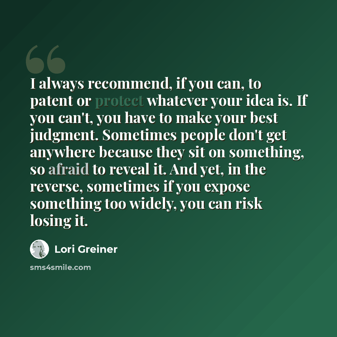“I always recommend, if you can, to patent or protect whatever your idea is. If you can't, you have to make your best judgment. Sometimes people don't get anywhere because they sit on something, so afraid to reveal it. And yet, in the reverse, sometimes if you expose something too widely, you can…” quote by Lori Greiner