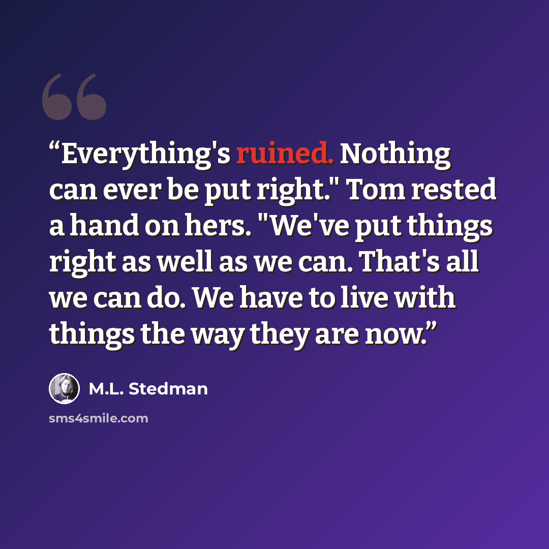 “Everything's ruined. Nothing can ever be put right." Tom rested a hand on hers. "We've put things right as well as we can. That's all we can do. We have to live with things the way they are now.” quote by M.L. Stedman