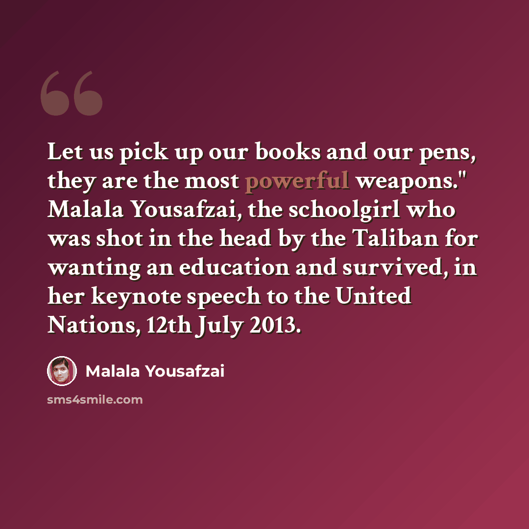 “Let us pick up our books and our pens, they are the most powerful weapons." Malala Yousafzai, the schoolgirl who was shot in the head by the Taliban for wanting an education and survived, in her keynote speech to the United Nations, 12th July 2013.” quote by Malala Yousafzai