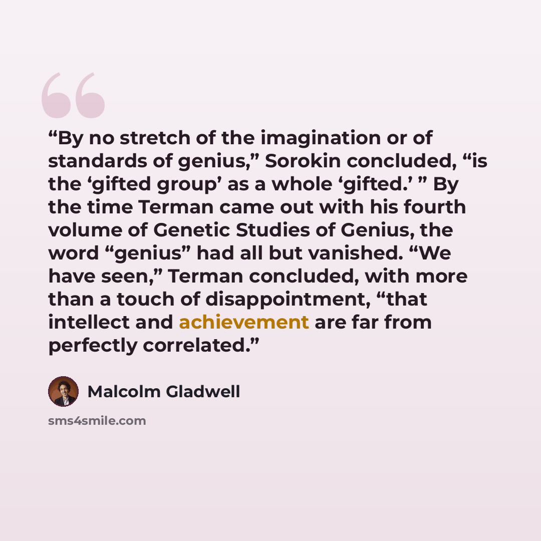 “By no stretch of the imagination or of standards of genius,” Sorokin concluded, “is the ‘gifted group’ as a whole ‘gifted.’ ” By the time Terman came out with his fourth volume of Genetic Studies of Genius, the word “genius” had all but vanished. “We have seen,” Terman concluded, with more than a…” quote by Malcolm Gladwell