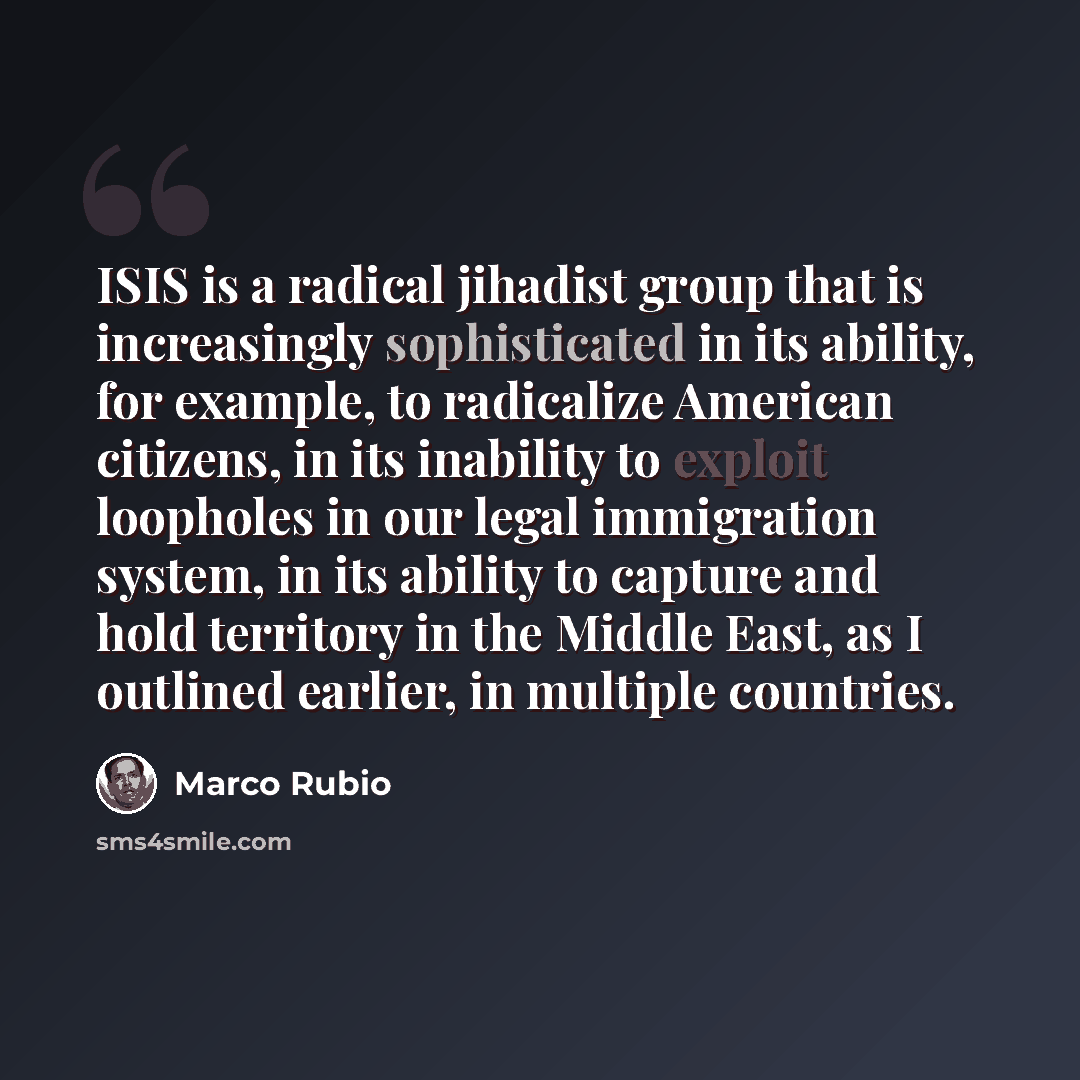 “ISIS is a radical jihadist group that is increasingly sophisticated in its ability, for example, to radicalize American citizens, in its inability to exploit loopholes in our legal immigration system, in its ability to capture and hold territory in the Middle East, as I outlined earlier, in…” quote by Marco Rubio