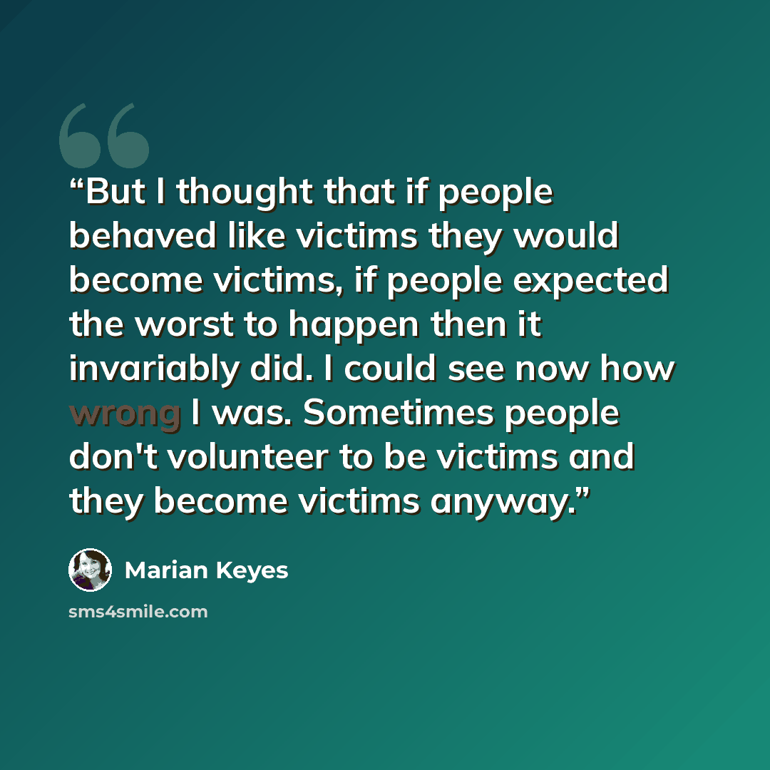 “But I thought that if people behaved like victims they would become victims, if people expected the worst to happen then it invariably did. I could see now how wrong I was. Sometimes people don't volunteer to be victims and they become victims anyway.” quote by Marian Keyes