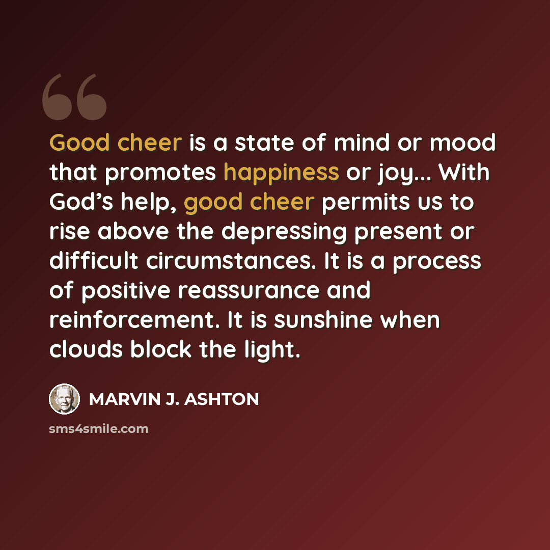 “Good cheer is a state of mind or mood that promotes happiness or joy... With God’s help, good cheer permits us to rise above the depressing present or difficult circumstances. It is a process of positive reassurance and reinforcement. It is sunshine when clouds block the light.” quote by Marvin J. Ashton