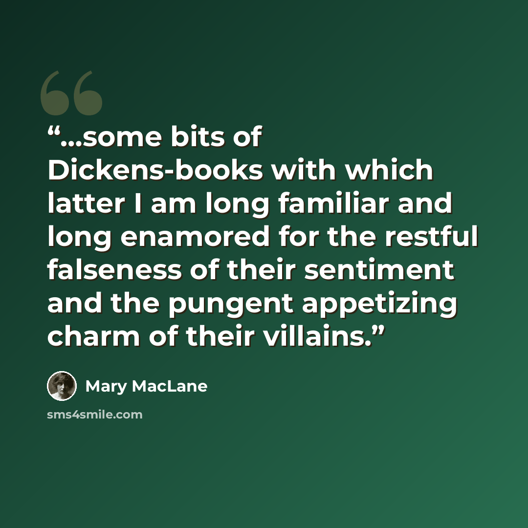 “…some bits of Dickens-books with which latter I am long familiar and long enamored for the restful falseness of their sentiment and the pungent appetizing charm of their villains.” quote by Mary MacLane