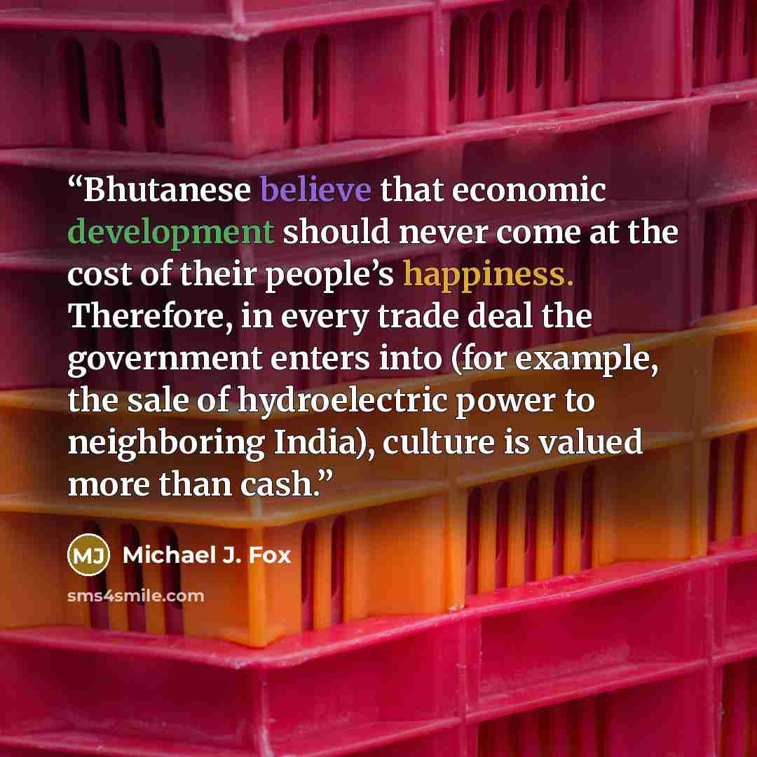 “Bhutanese believe that economic development should never come at the cost of their people’s happiness. Therefore, in every trade deal the government enters into (for example, the sale of hydroelectric power to neighboring India), culture is valued more than cash.” quote by Michael J. Fox