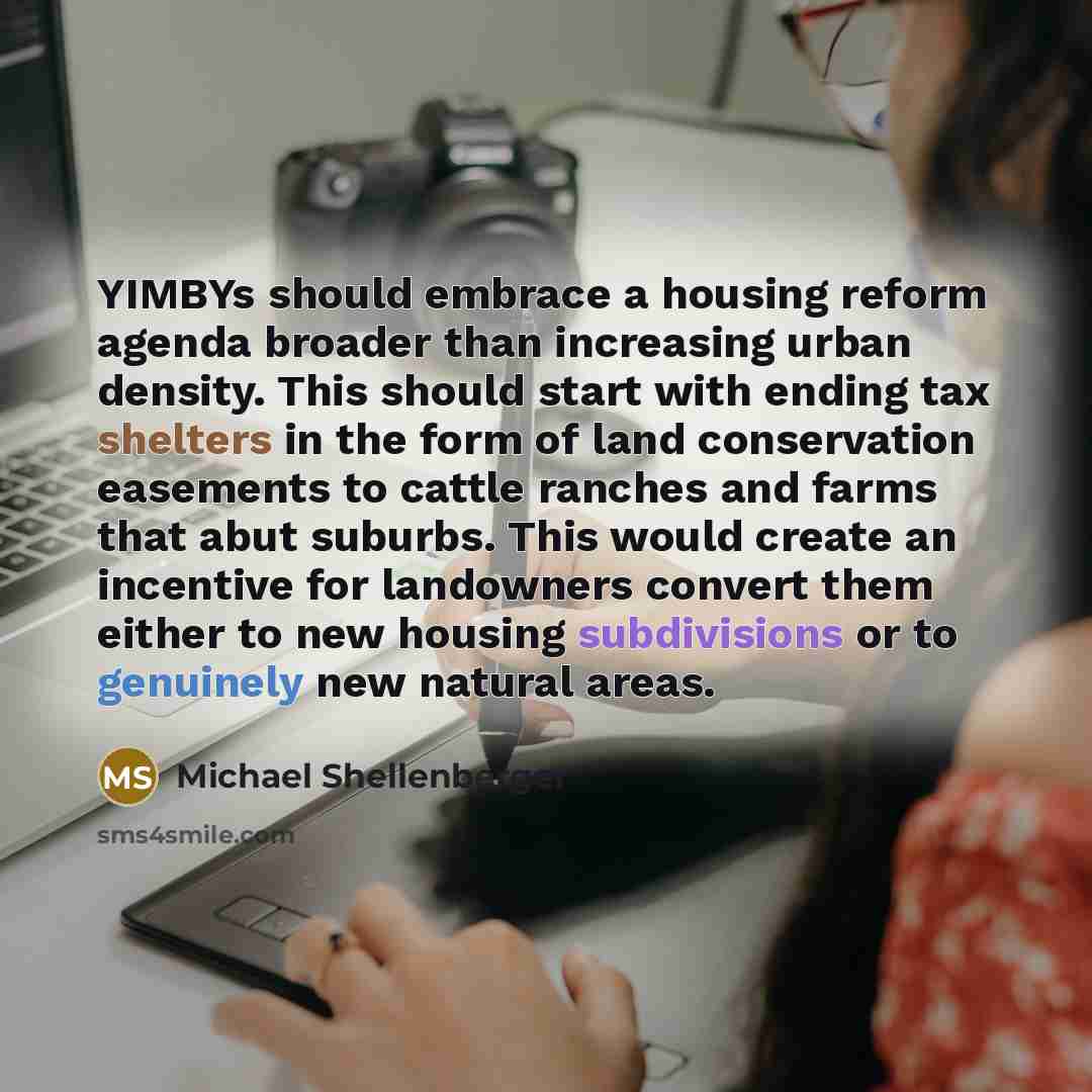 “YIMBYs should embrace a housing reform agenda broader than increasing urban density. This should start with ending tax shelters in the form of land conservation easements to cattle ranches and farms that abut suburbs. This would create an incentive for landowners convert them either to new housing…” quote by Michael Shellenberger
