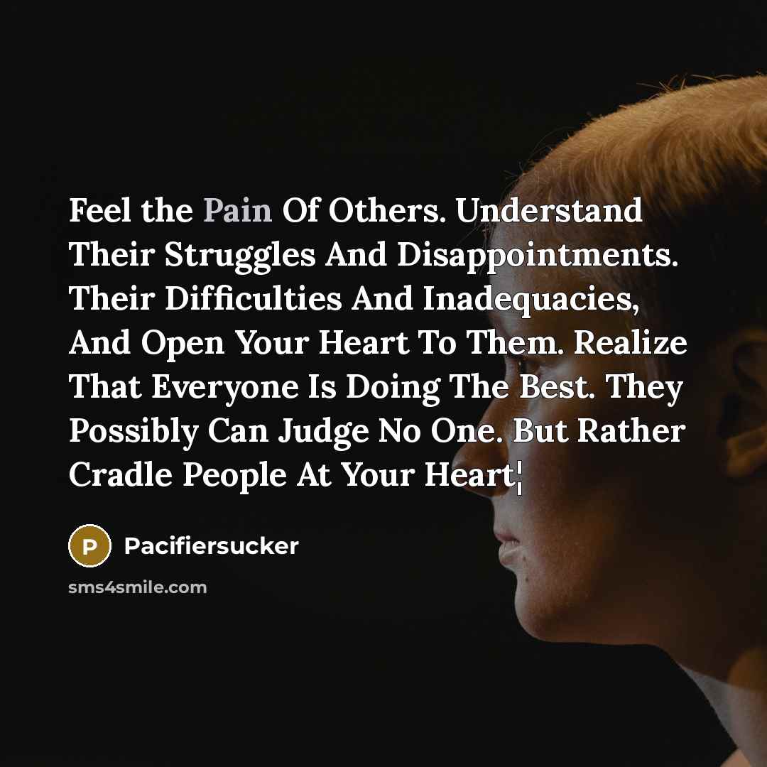 “Feel the Pain Of Others. Understand Their Struggles And Disappointments. Their Difficulties And Inadequacies, And Open Your Heart To Them. Realize That Everyone Is Doing The Best. They Possibly Can Judge No One. But Rather Cradle People At Your Heart¦” quote by Pacifiersucker