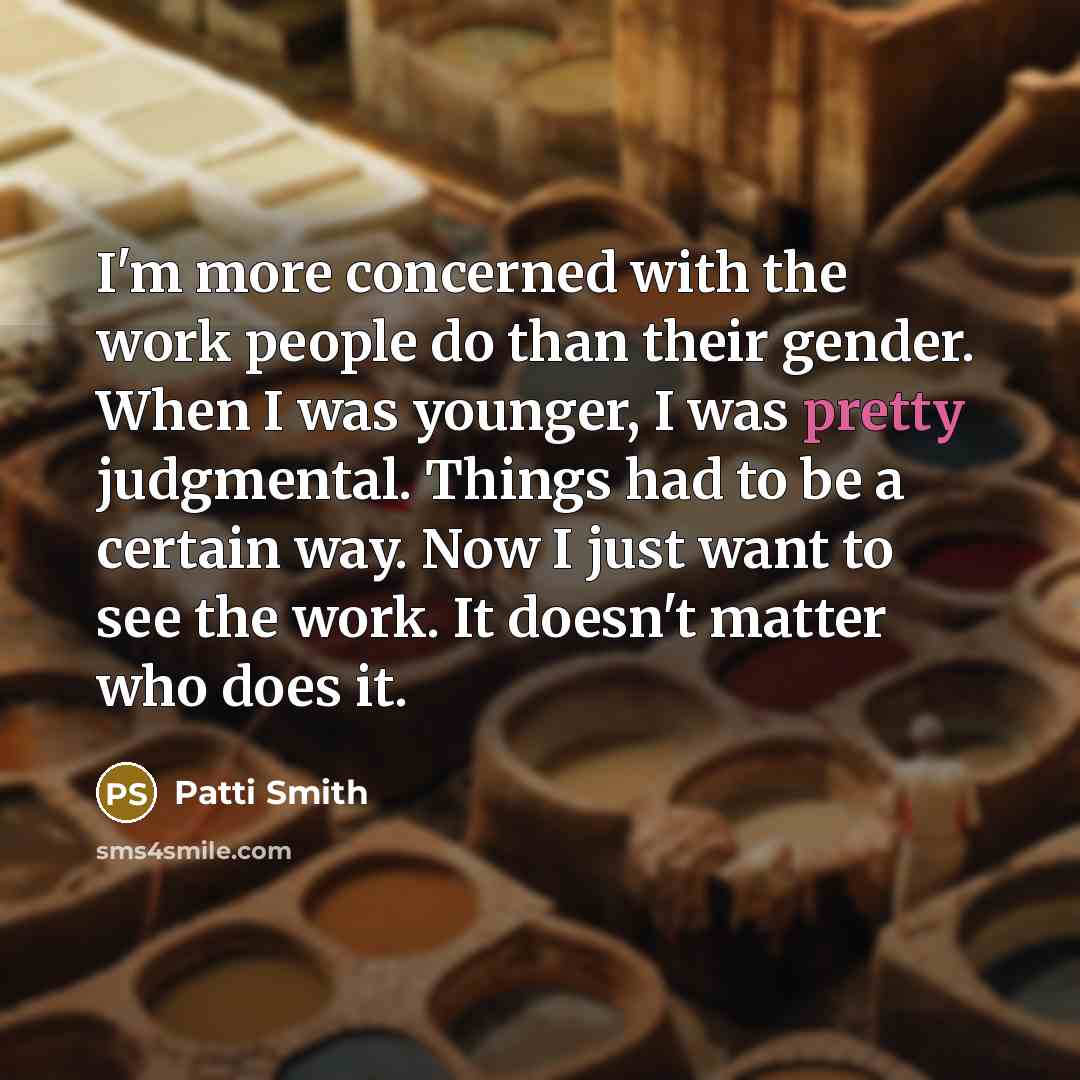“I'm more concerned with the work people do than their gender. When I was younger, I was pretty judgmental. Things had to be a certain way. Now I just want to see the work. It doesn't matter who does it.” quote by Patti Smith