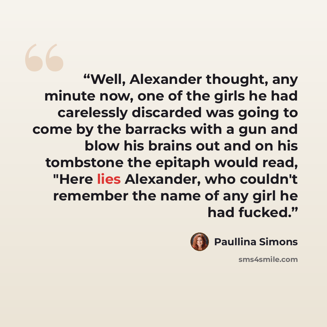 “Well, Alexander thought, any minute now, one of the girls he had carelessly discarded was going to come by the barracks with a gun and blow his brains out and on his tombstone the epitaph would read, "Here lies Alexander, who couldn't remember the name of any girl he had fucked.” quote by Paullina Simons