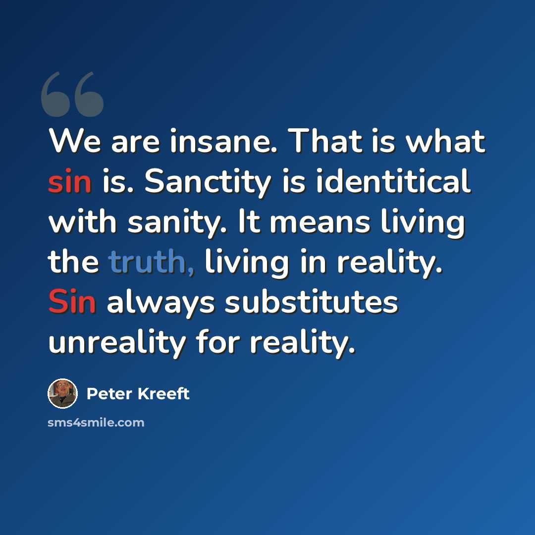 “We are insane. That is what sin is. Sanctity is identitical with sanity. It means living the truth, living in reality. Sin always substitutes unreality for reality.” quote by Peter Kreeft