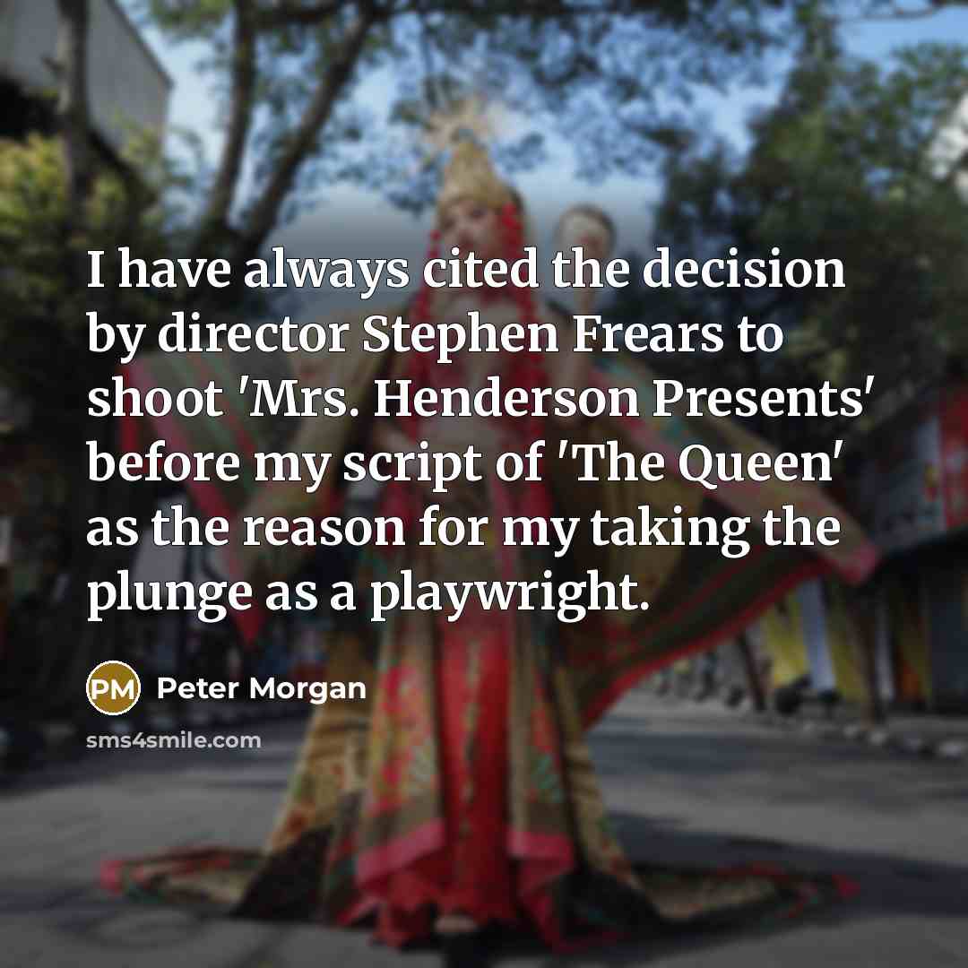 “I have always cited the decision by director Stephen Frears to shoot 'Mrs. Henderson Presents' before my script of 'The Queen' as the reason for my taking the plunge as a playwright.” quote by Peter Morgan