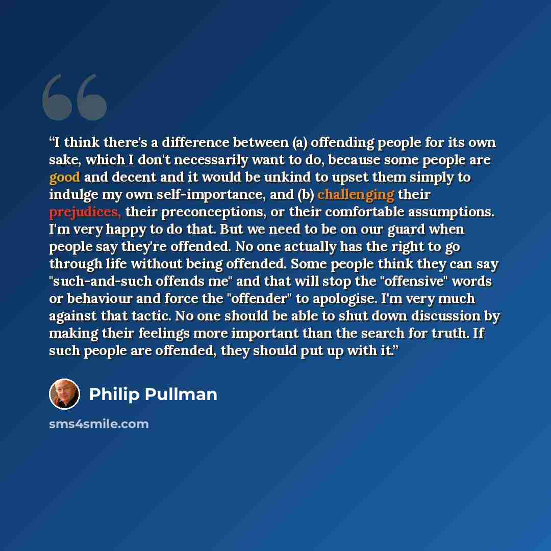 “I think there's a difference between (a) offending people for its own sake, which I don't necessarily want to do, because some people are good and decent and it would be unkind to upset them simply to indulge my own self-importance, and (b) challenging their prejudices, their preconceptions, or…” quote by Philip Pullman