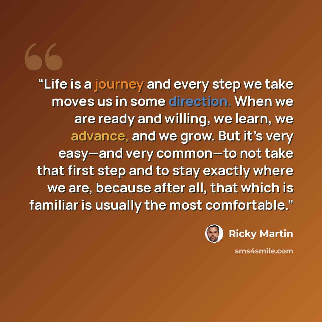 “Life is a journey and every step we take moves us in some direction. When we are ready and willing, we learn, we advance, and we grow. But it’s very easy—and very common—to not take that first step and to stay exactly where we are, because after all, that which is familiar is usually the most…” quote by Ricky Martin