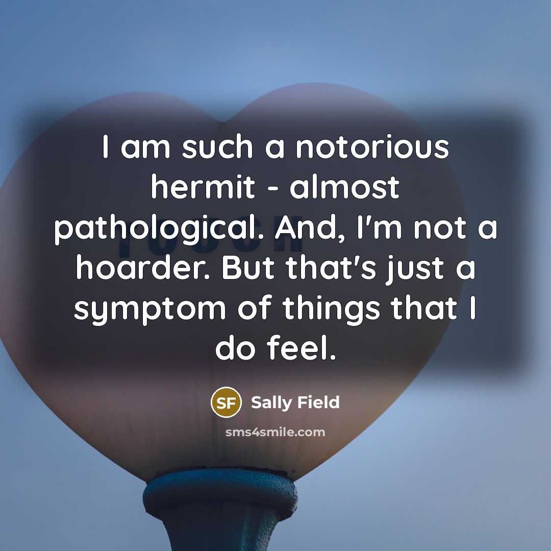 “I am such a notorious hermit - almost pathological. And, I'm not a hoarder. But that's just a symptom of things that I do feel.” quote by Sally Field