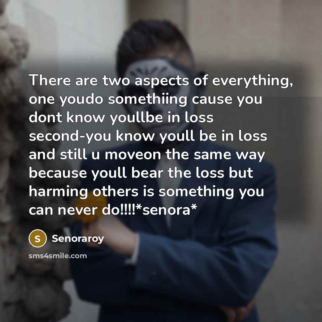 “There are two aspects of everything, one youdo somethiing cause you dont know youllbe in loss second-you know youll be in loss and still u moveon the same way because youll bear the loss but harming others is something you can never do!!!!*senora*” quote by Senoraroy